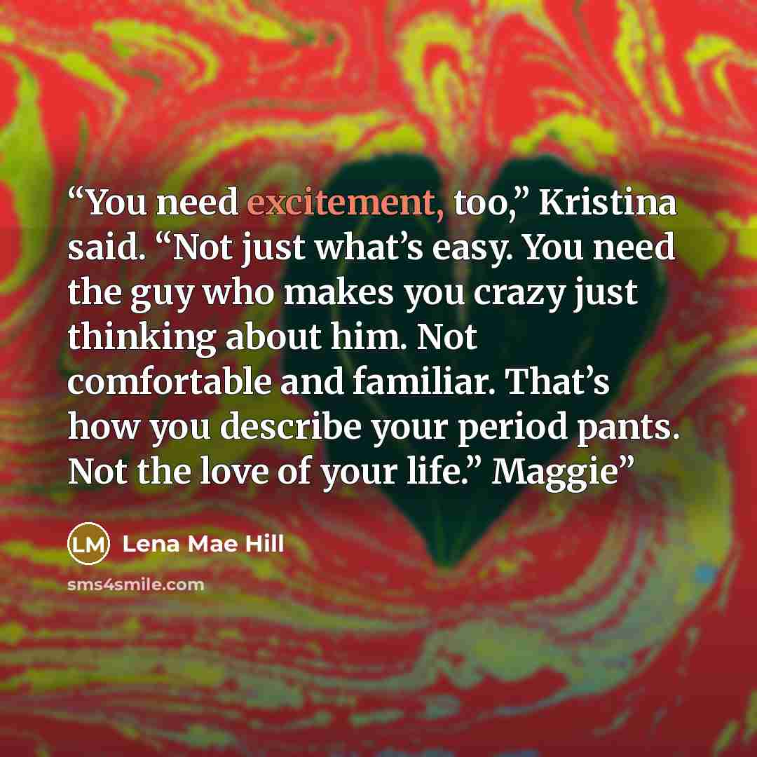 “You need excitement, too,” Kristina said. “Not just what’s easy. You need the guy who makes you crazy just thinking about him. Not comfortable and familiar. That’s how you describe your period pants. Not the love of your life.” Maggie” quote by Lena Mae Hill