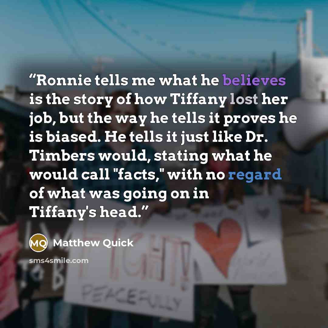 “Ronnie tells me what he believes is the story of how Tiffany lost her job, but the way he tells it proves he is biased. He tells it just like Dr. Timbers would, stating what he would call "facts," with no regard of what was going on in Tiffany's head.” quote by Matthew Quick
