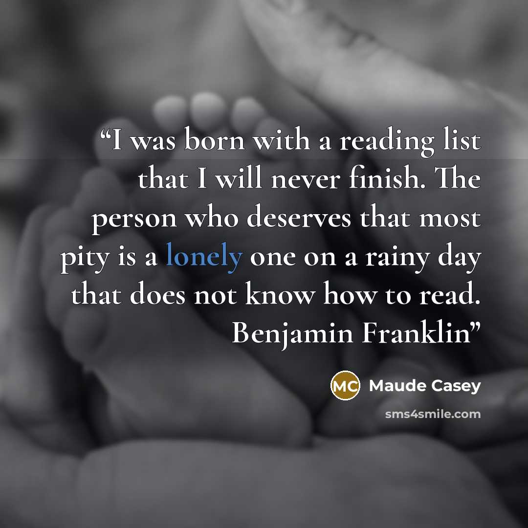 “I was born with a reading list that I will never finish. The person who deserves that most pity is a lonely one on a rainy day that does not know how to read. Benjamin Franklin” quote by Maude Casey