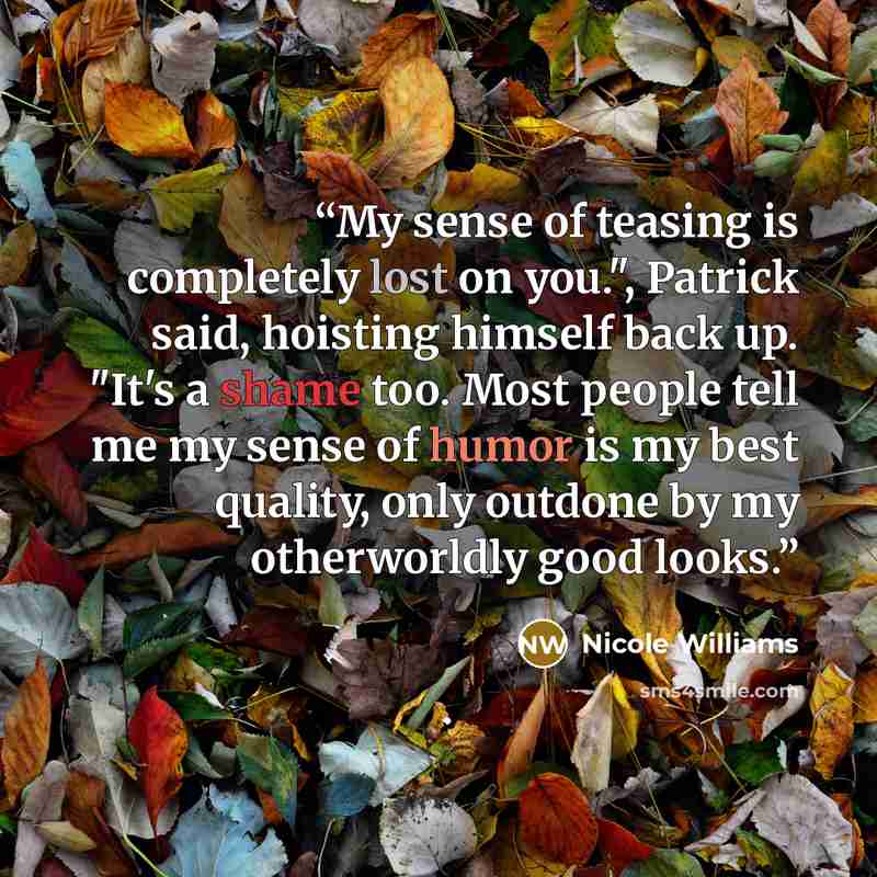 “My sense of teasing is completely lost on you.", Patrick said, hoisting himself back up. "It's a shame too. Most people tell me my sense of humor is my best quality, only outdone by my otherworldly good looks.” quote by Nicole Williams