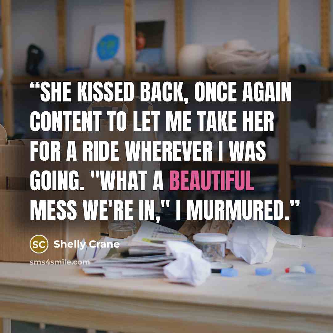 “She kissed back, once again content to let me take her for a ride wherever I was going. "What a beautiful mess we're in," I murmured.” quote by Shelly Crane
