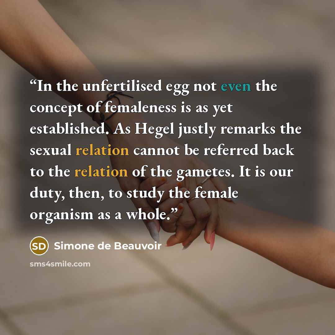 “In the unfertilised egg not even the concept of femaleness is as yet established. As Hegel justly remarks the sexual relation cannot be referred back to the relation of the gametes. It is our duty, then, to study the female organism as a whole.” quote by Simone de Beauvoir