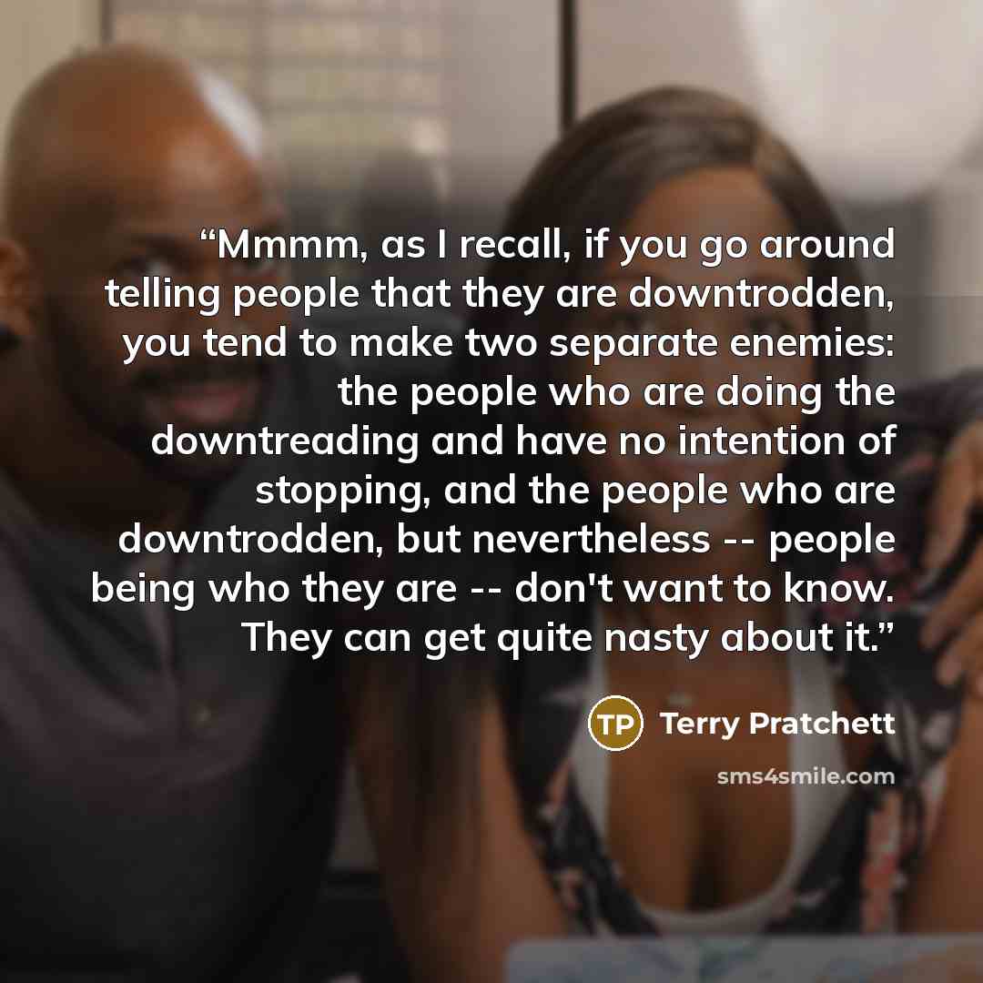 “Mmmm, as I recall, if you go around telling people that they are downtrodden, you tend to make two separate enemies: the people who are doing the downtreading and have no intention of stopping, and the people who are downtrodden, but nevertheless -- people being who they are -- don't want to know…” quote by Terry Pratchett