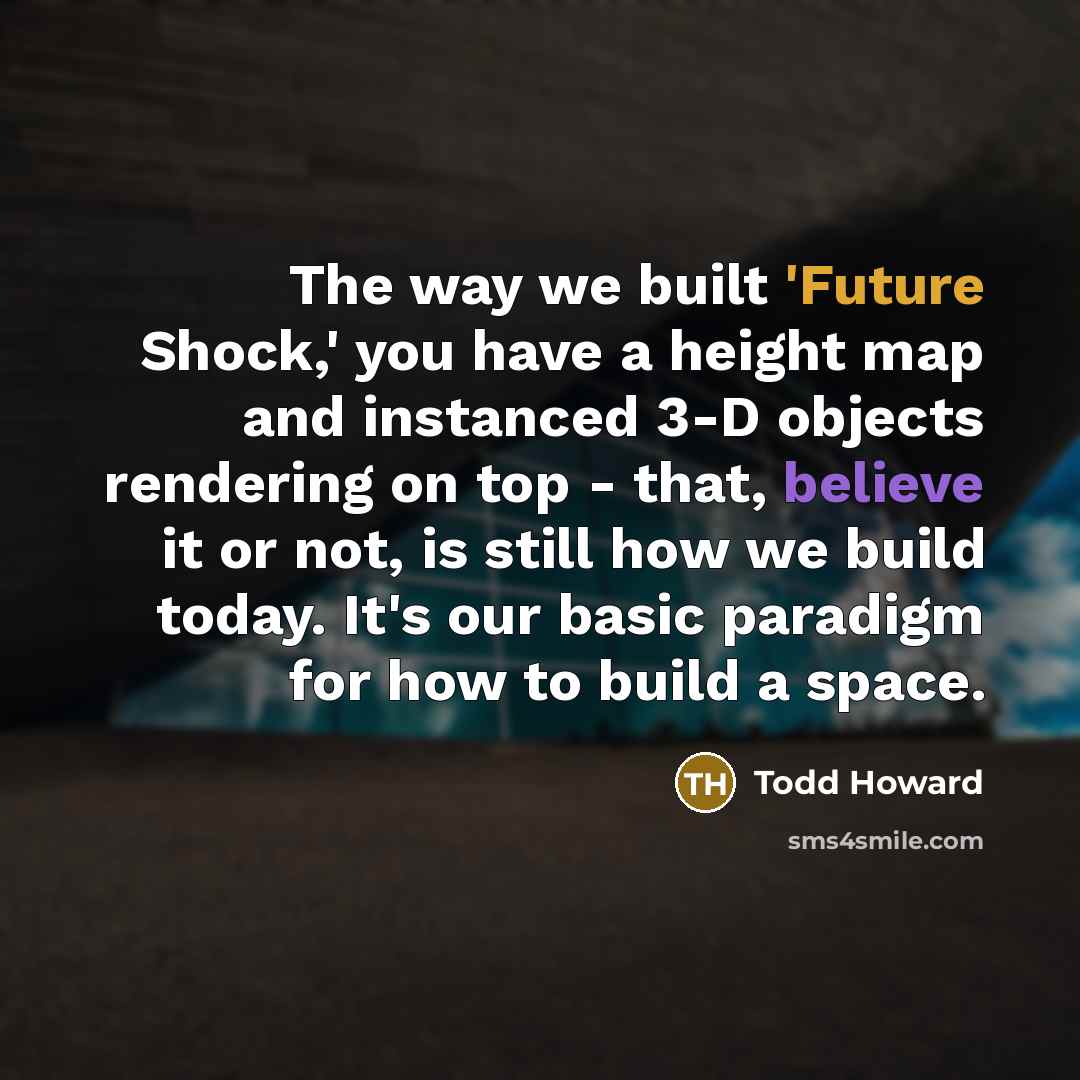 “The way we built 'Future Shock,' you have a height map and instanced 3-D objects rendering on top - that, believe it or not, is still how we build today. It's our basic paradigm for how to build a space.” quote by Todd Howard