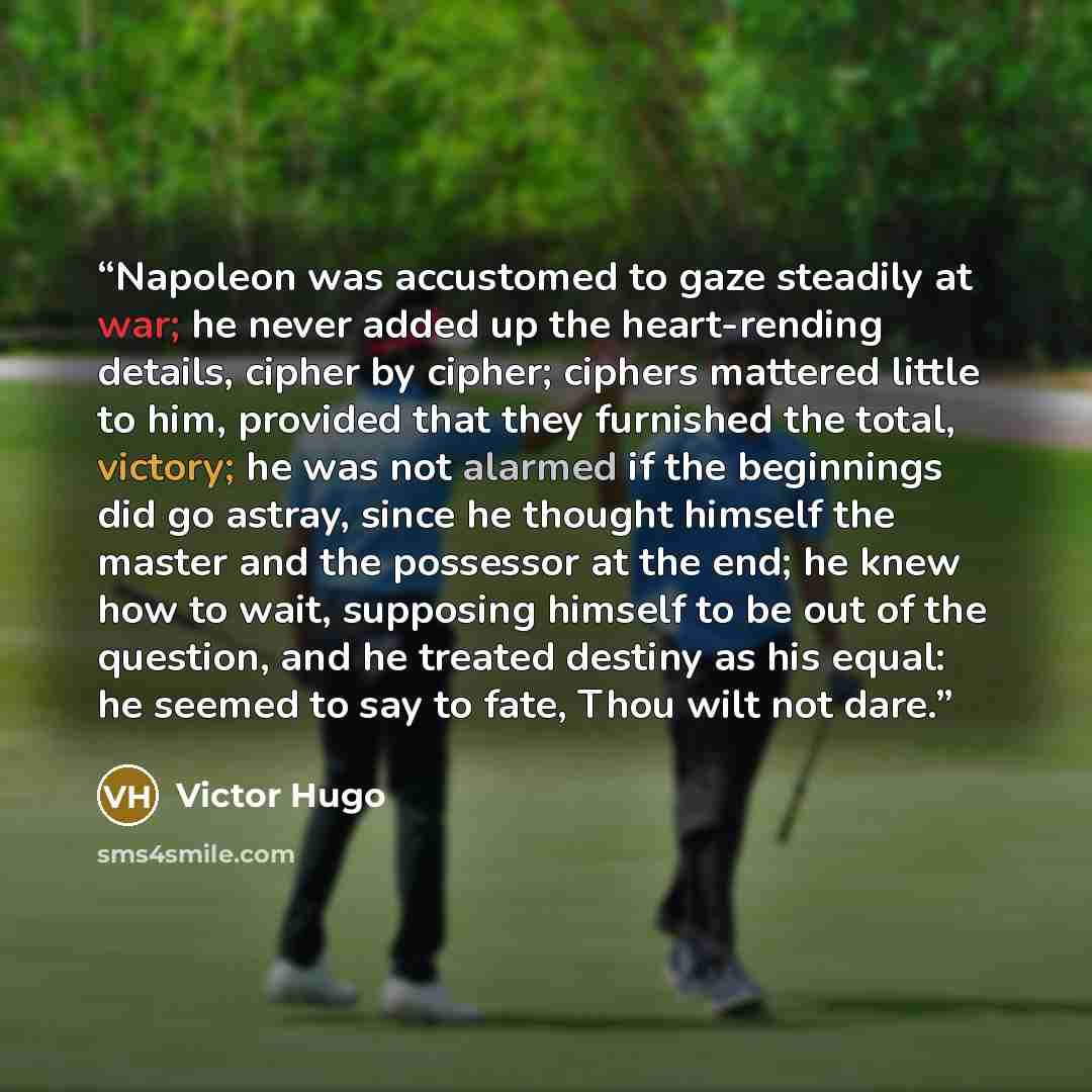 “Napoleon was accustomed to gaze steadily at war; he never added up the heart-rending details, cipher by cipher; ciphers mattered little to him, provided that they furnished the total, victory; he was not alarmed if the beginnings did go astray, since he thought himself the master and the possessor…” quote by Victor Hugo