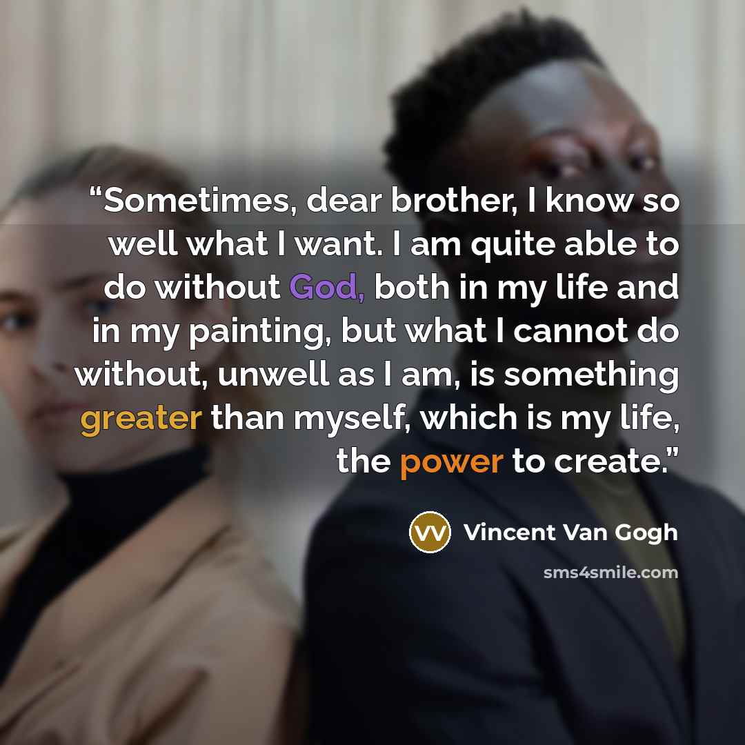 “Sometimes, dear brother, I know so well what I want. I am quite able to do without God, both in my life and in my painting, but what I cannot do without, unwell as I am, is something greater than myself, which is my life, the power to create.” quote by Vincent Van Gogh