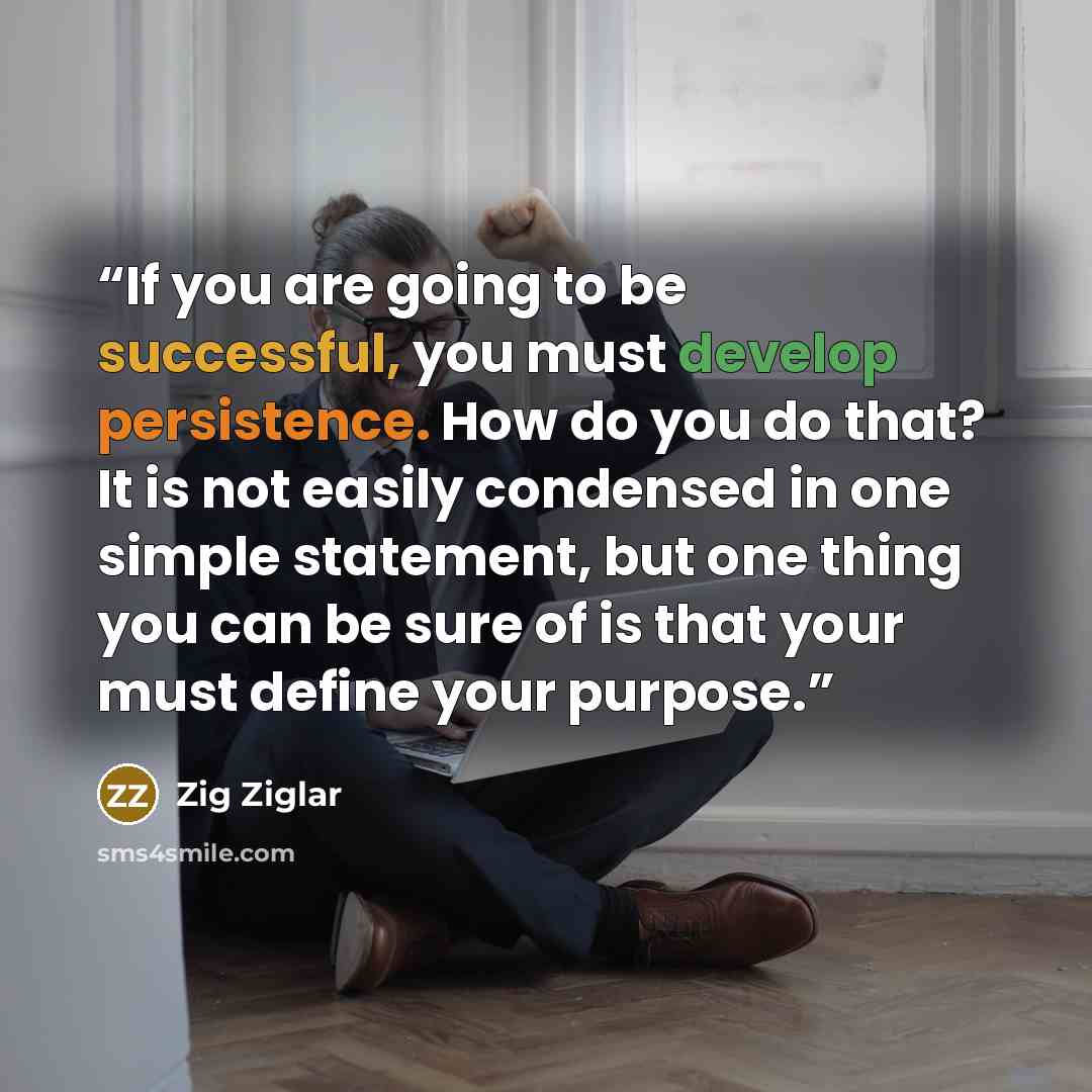 “If you are going to be successful, you must develop persistence. How do you do that? It is not easily condensed in one simple statement, but one thing you can be sure of is that your must define your purpose.” quote by Zig Ziglar