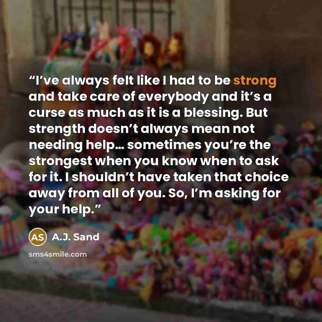 “I’ve always felt like I had to be strong and take care of everybody and it’s a curse as much as it is a blessing. But strength doesn’t always mean not needing help… sometimes you’re the strongest when you know when to ask for it. I shouldn’t have taken that choice away from all of you. So, I’m…” quote by A.J. Sand