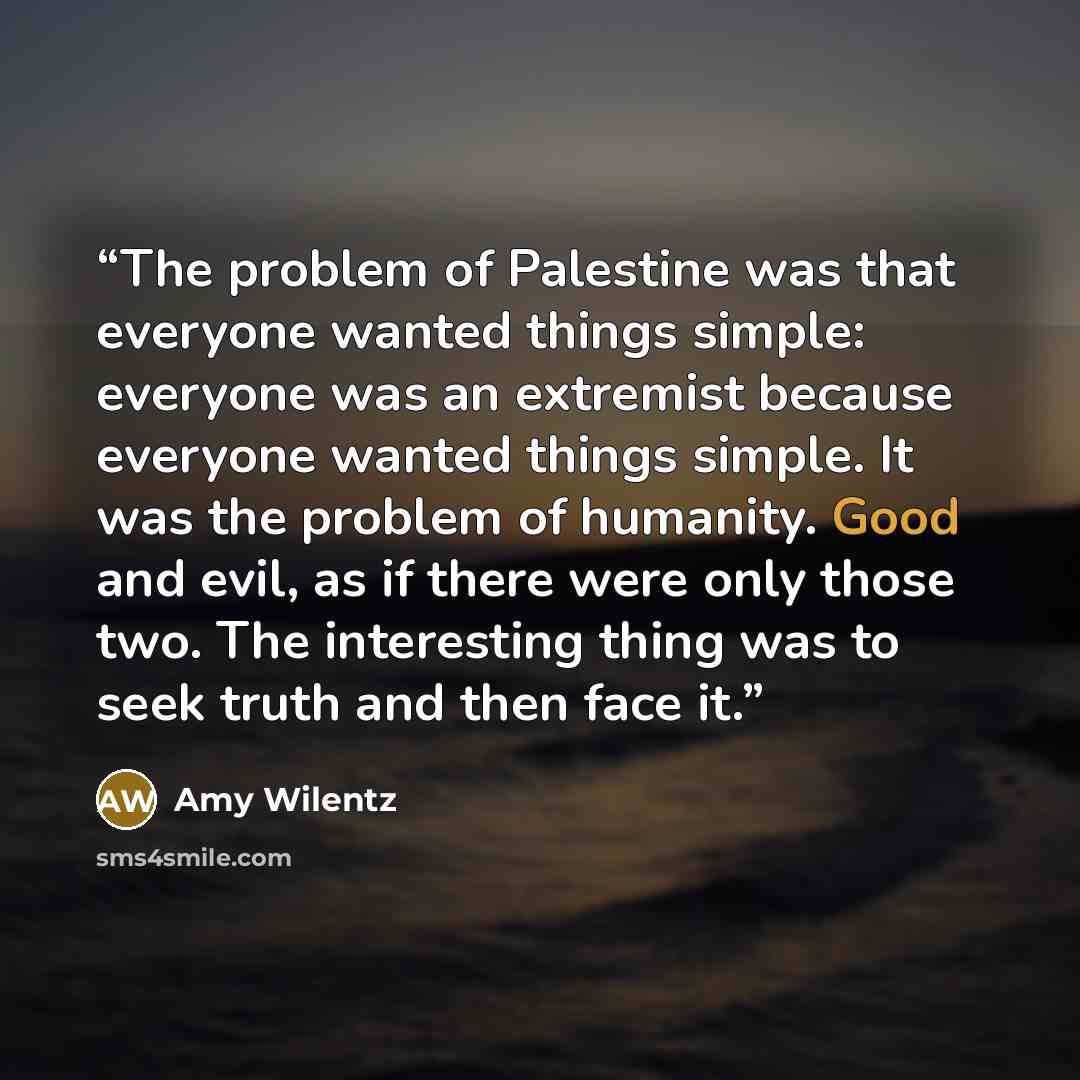 “The problem of Palestine was that everyone wanted things simple: everyone was an extremist because everyone wanted things simple. It was the problem of humanity. Good and evil, as if there were only those two. The interesting thing was to seek truth and then face it.” quote by Amy Wilentz
