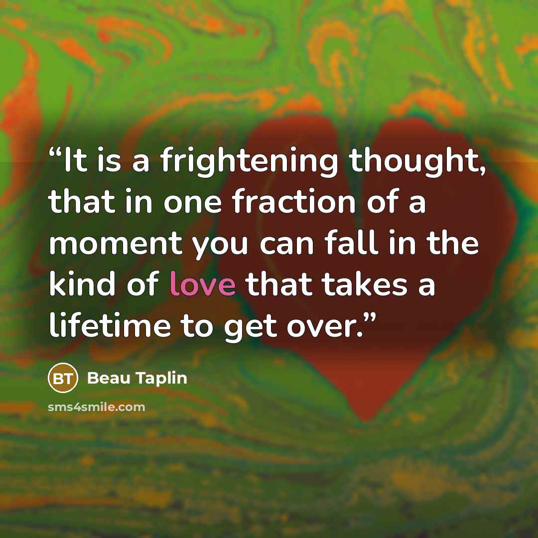 “It is a frightening thought, that in one fraction of a moment you can fall in the kind of love that takes a lifetime to get over.” quote by Beau Taplin