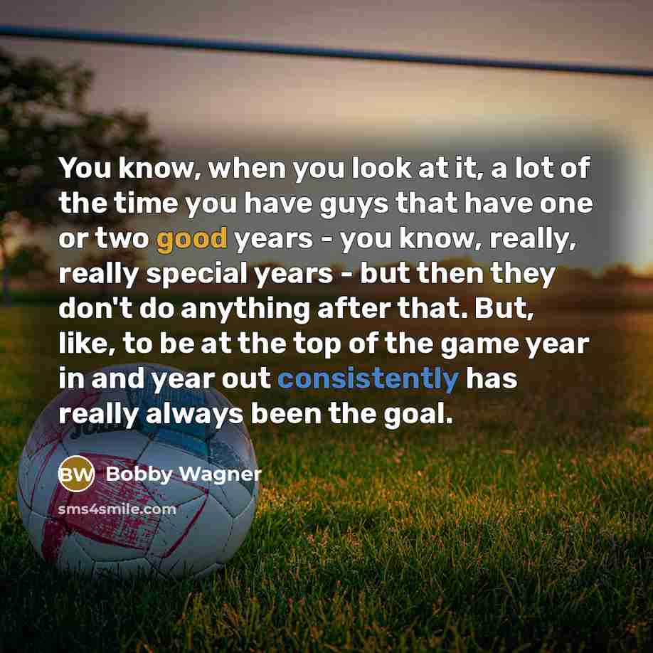 “You know, when you look at it, a lot of the time you have guys that have one or two good years - you know, really, really special years - but then they don't do anything after that. But, like, to be at the top of the game year in and year out consistently has really always been the goal.” quote by Bobby Wagner