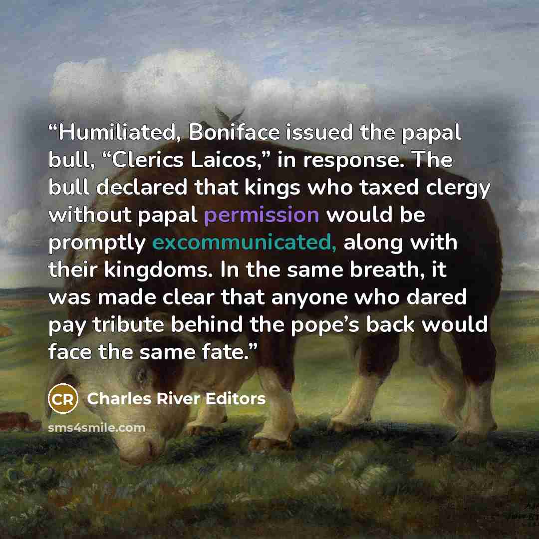 “Humiliated, Boniface issued the papal bull, “Clerics Laicos,” in response. The bull declared that kings who taxed clergy without papal permission would be promptly excommunicated, along with their kingdoms. In the same breath, it was made clear that anyone who dared pay tribute behind the pope’s…” quote by Charles River Editors