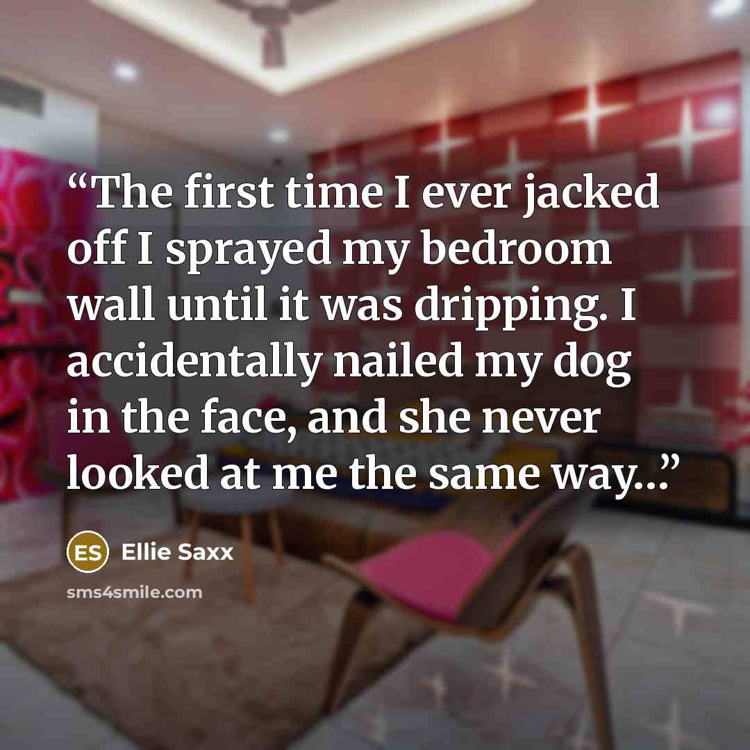 “The first time I ever jacked off I sprayed my bedroom wall until it was dripping. I accidentally nailed my dog in the face, and she never looked at me the same way…” quote by Ellie Saxx