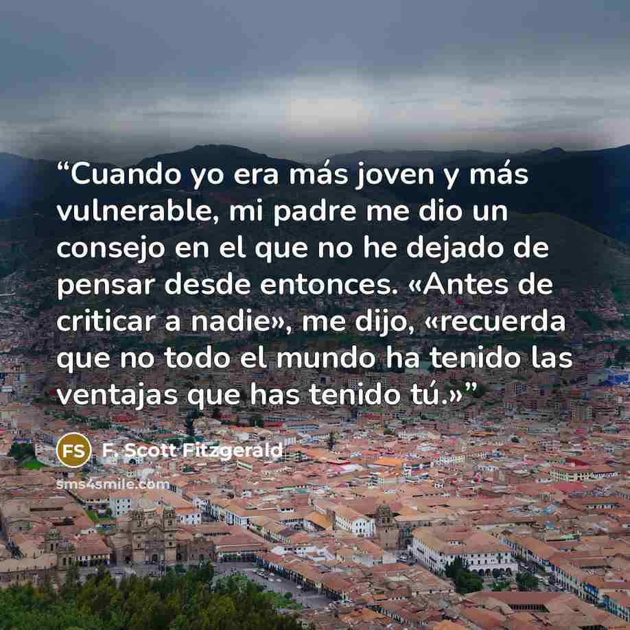 “Cuando yo era más joven y más vulnerable, mi padre me dio un consejo en el que no he dejado de pensar desde entonces. «Antes de criticar a nadie», me dijo, «recuerda que no todo el mundo ha tenido las ventajas que has tenido tú.»” quote by F. Scott Fitzgerald