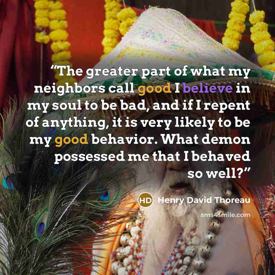 “The greater part of what my neighbors call good I believe in my soul to be bad, and if I repent of anything, it is very likely to be my good behavior. What demon possessed me that I behaved so well?” quote by Henry David Thoreau