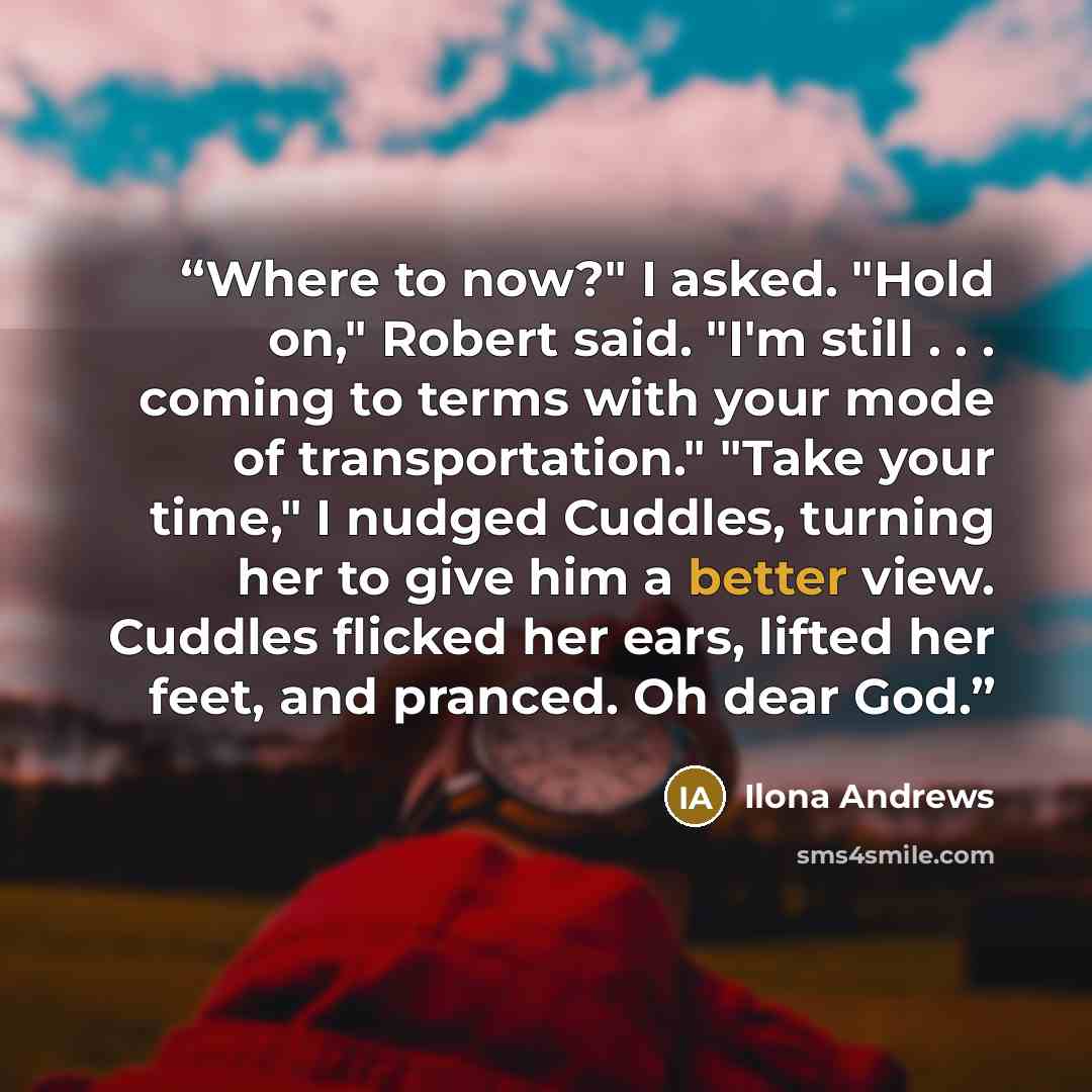 “Where to now?" I asked. "Hold on," Robert said. "I'm still . . . coming to terms with your mode of transportation." "Take your time," I nudged Cuddles, turning her to give him a better view. Cuddles flicked her ears, lifted her feet, and pranced. Oh dear God.” quote by Ilona Andrews