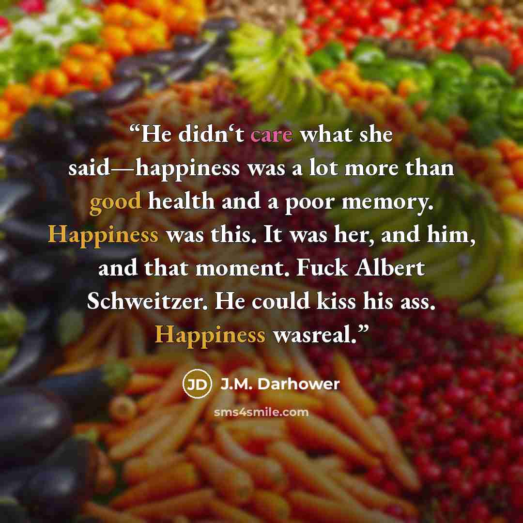 “He didn‘t care what she said—happiness was a lot more than good health and a poor memory. Happiness was this. It was her, and him, and that moment. Fuck Albert Schweitzer. He could kiss his ass. Happiness wasreal.” quote by J.M. Darhower