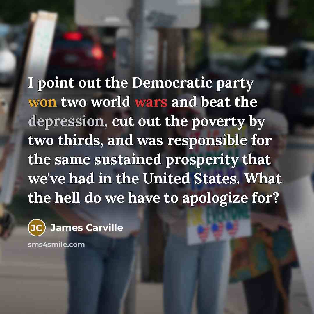 “I point out the Democratic party won two world wars and beat the depression, cut out the poverty by two thirds, and was responsible for the same sustained prosperity that we've had in the United States. What the hell do we have to apologize for?” quote by James Carville