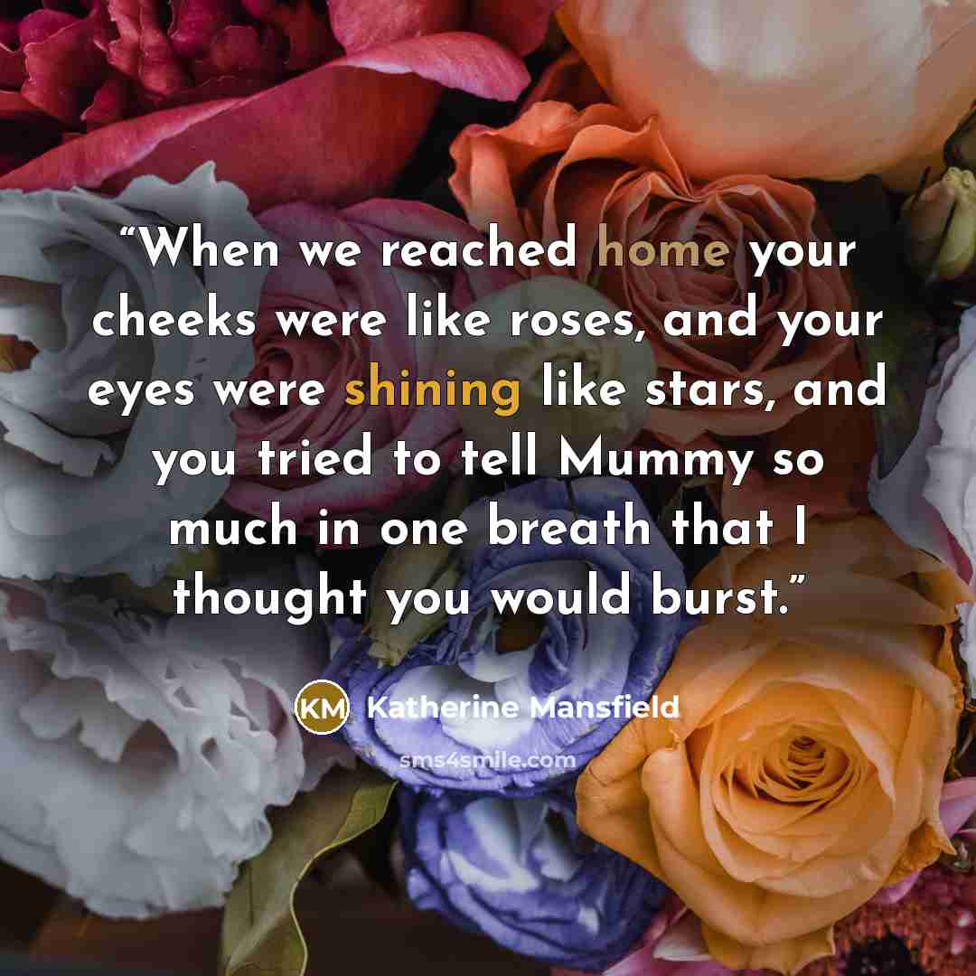 “When we reached home your cheeks were like roses, and your eyes were shining like stars, and you tried to tell Mummy so much in one breath that I thought you would burst.” quote by Katherine Mansfield