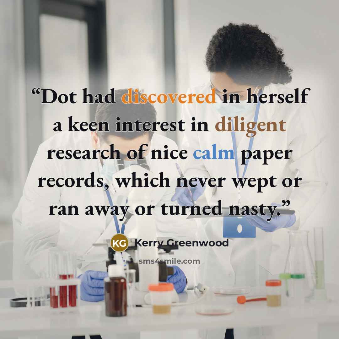“Dot had discovered in herself a keen interest in diligent research of nice calm paper records, which never wept or ran away or turned nasty.” quote by Kerry Greenwood