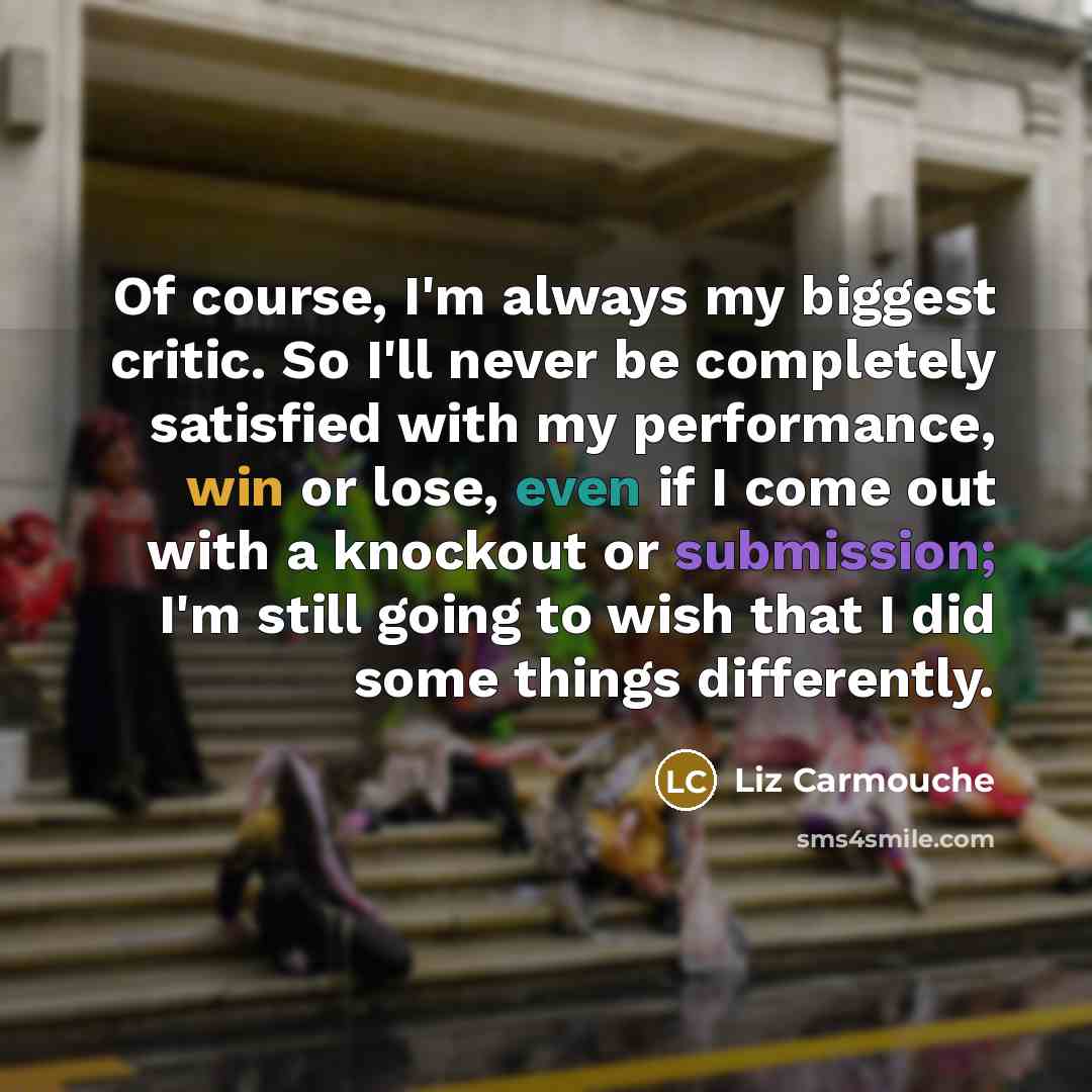 “Of course, I'm always my biggest critic. So I'll never be completely satisfied with my performance, win or lose, even if I come out with a knockout or submission; I'm still going to wish that I did some things differently.” quote by Liz Carmouche