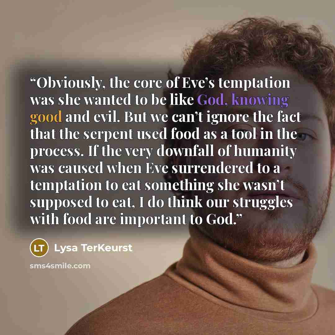 “Obviously, the core of Eve’s temptation was she wanted to be like God, knowing good and evil. But we can’t ignore the fact that the serpent used food as a tool in the process. If the very downfall of humanity was caused when Eve surrendered to a temptation to eat something she wasn’t supposed to…” quote by Lysa TerKeurst
