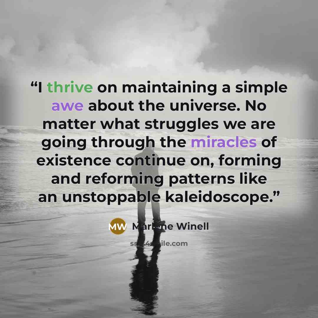“I thrive on maintaining a simple awe about the universe. No matter what struggles we are going through the miracles of existence continue on, forming and reforming patterns like an unstoppable kaleidoscope.” quote by Marlene Winell