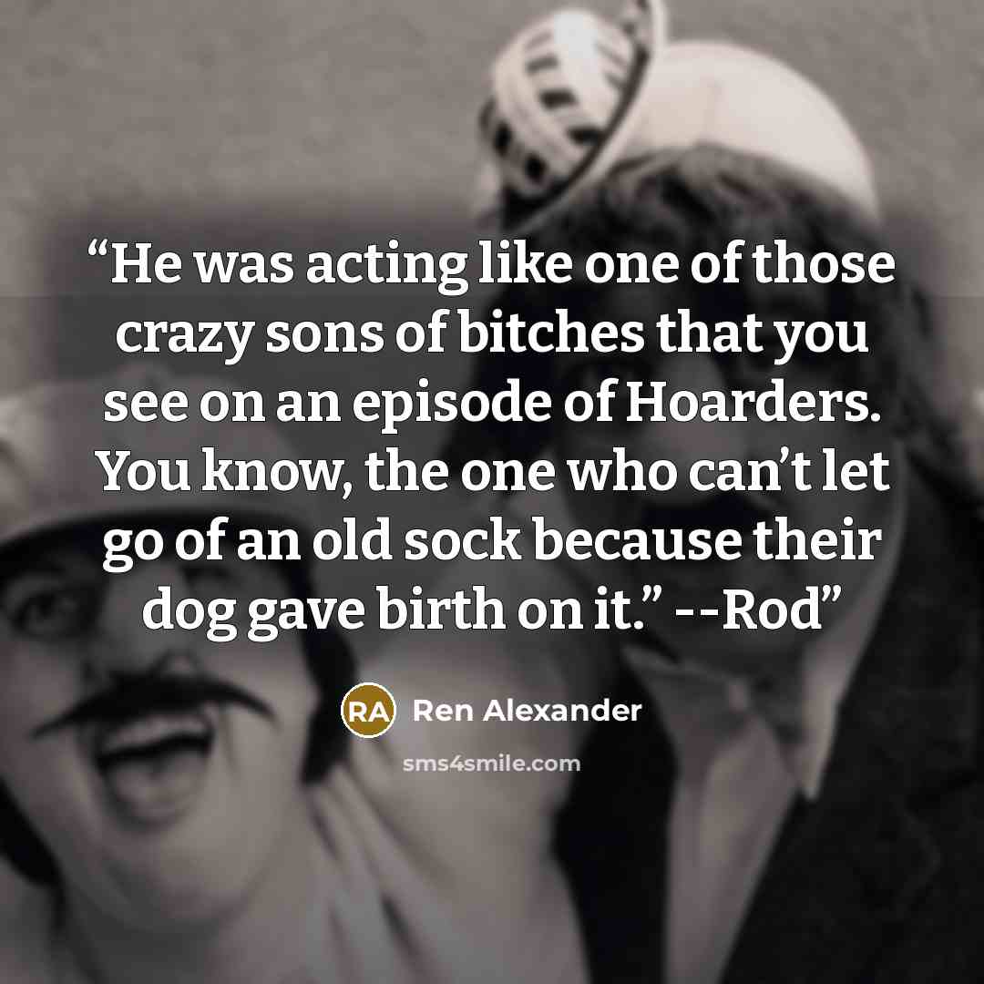 “He was acting like one of those crazy sons of bitches that you see on an episode of Hoarders. You know, the one who can’t let go of an old sock because their dog gave birth on it.” --Rod” quote by Ren Alexander