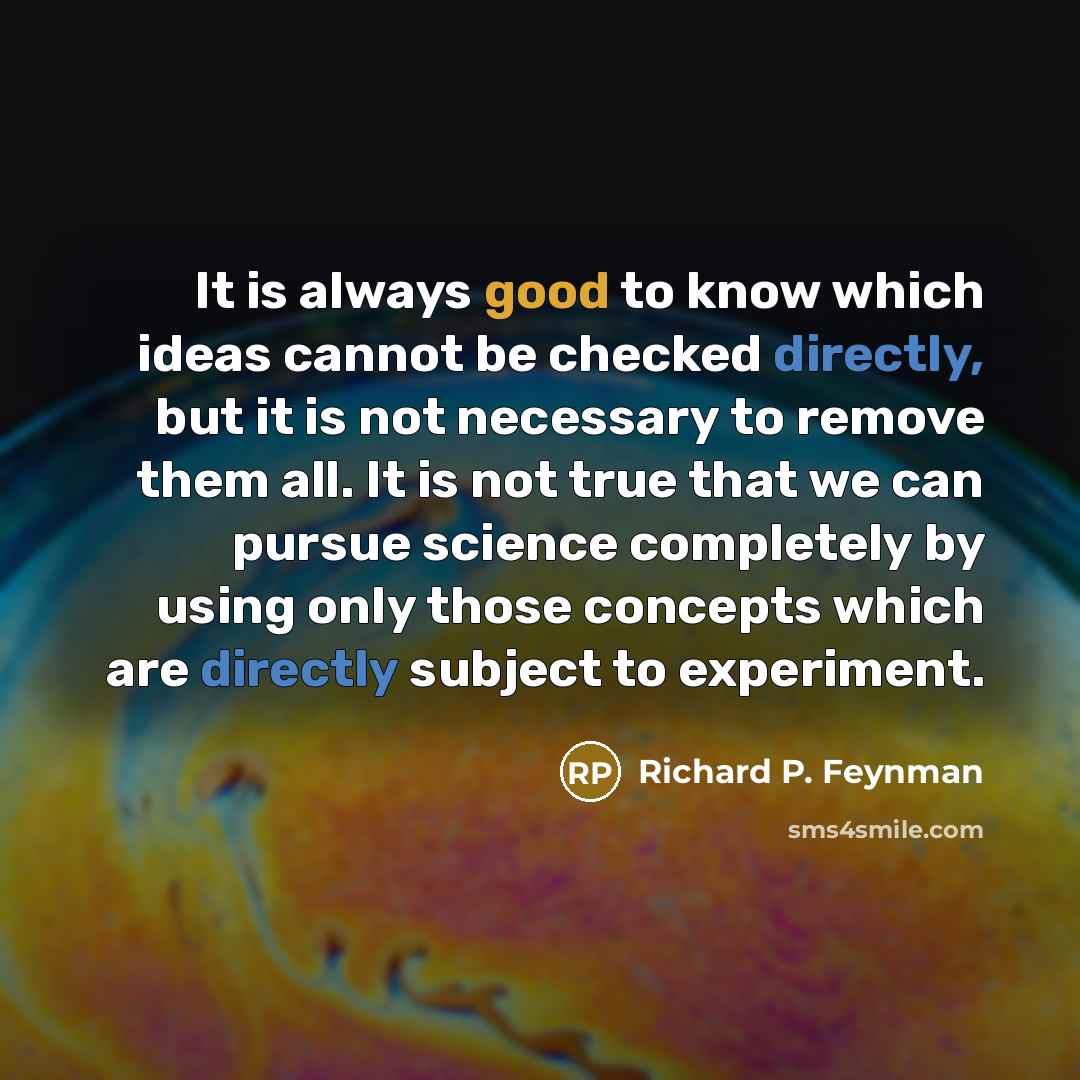 “It is always good to know which ideas cannot be checked directly, but it is not necessary to remove them all. It is not true that we can pursue science completely by using only those concepts which are directly subject to experiment.” quote by Richard P. Feynman