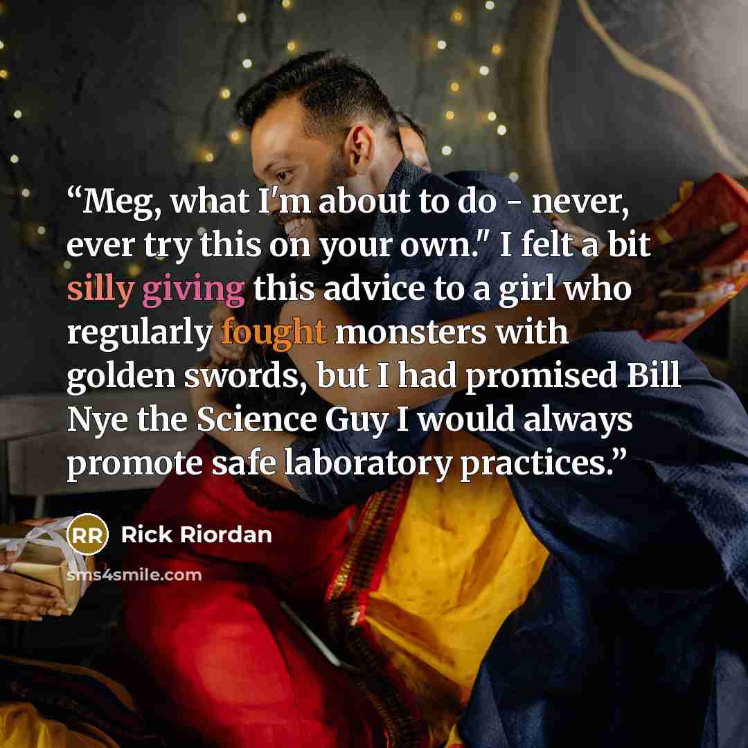 “Meg, what I'm about to do - never, ever try this on your own." I felt a bit silly giving this advice to a girl who regularly fought monsters with golden swords, but I had promised Bill Nye the Science Guy I would always promote safe laboratory practices.” quote by Rick Riordan