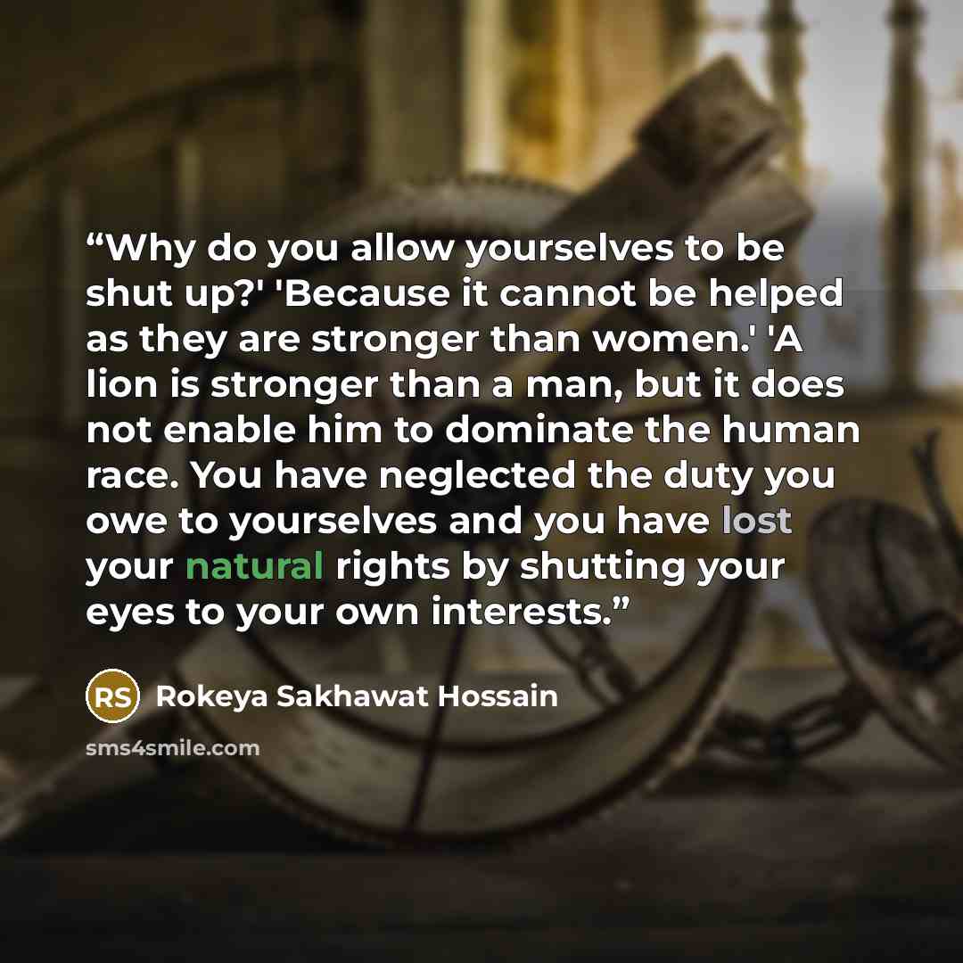 “Why do you allow yourselves to be shut up?' 'Because it cannot be helped as they are stronger than women.' 'A lion is stronger than a man, but it does not enable him to dominate the human race. You have neglected the duty you owe to yourselves and you have lost your natural rights by shutting your…” quote by Rokeya Sakhawat Hossain
