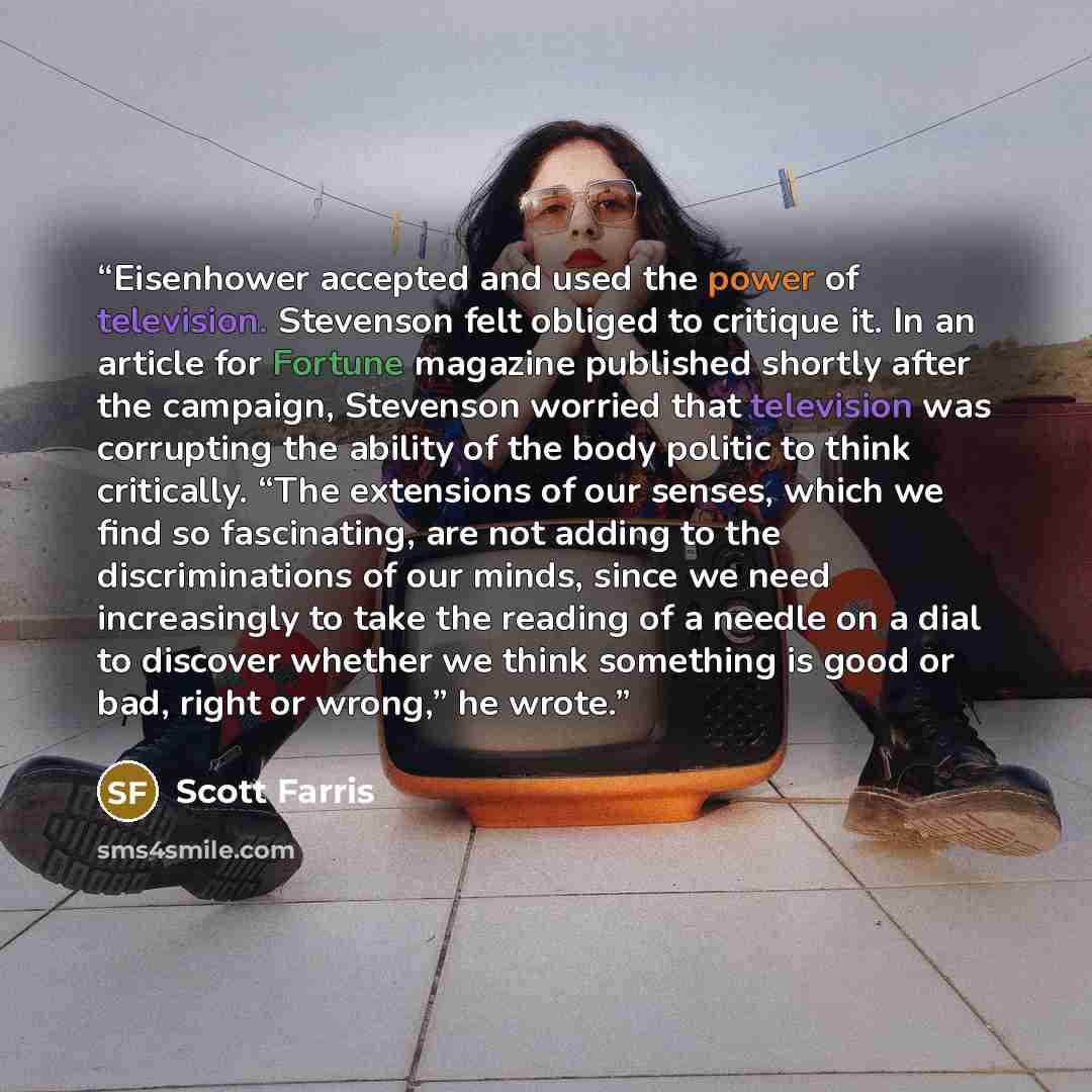 “Eisenhower accepted and used the power of television. Stevenson felt obliged to critique it. In an article for Fortune magazine published shortly after the campaign, Stevenson worried that television was corrupting the ability of the body politic to think critically. “The extensions of our senses…” quote by Scott Farris