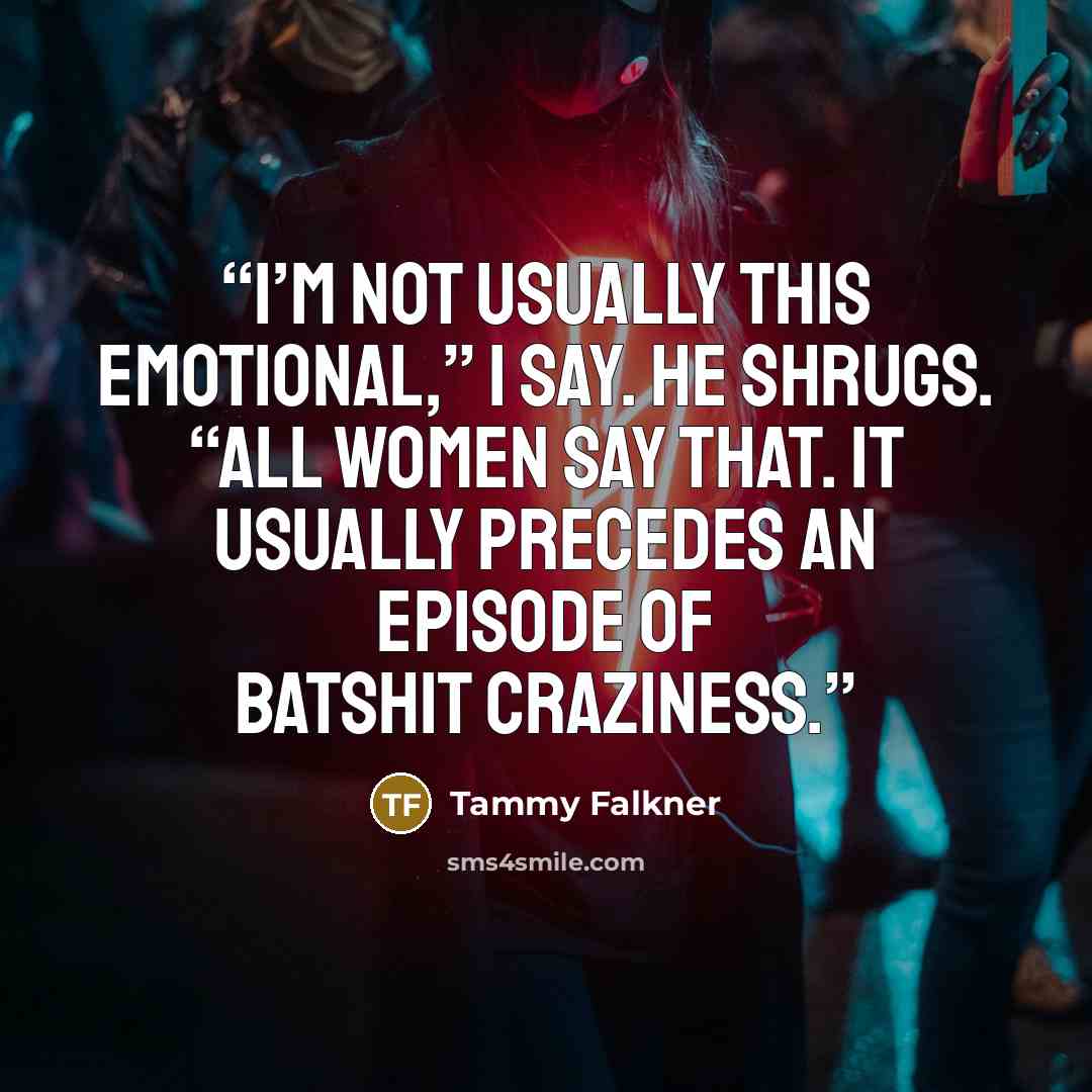 “I’m not usually this emotional,” I say. He shrugs. “All women say that. It usually precedes an episode of batshit craziness.” quote by Tammy Falkner