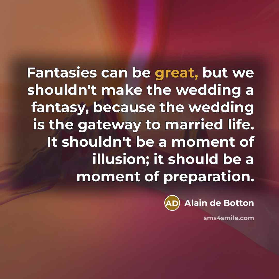 “Fantasies can be great, but we shouldn't make the wedding a fantasy, because the wedding is the gateway to married life. It shouldn't be a moment of illusion; it should be a moment of preparation.” quote by Alain de Botton