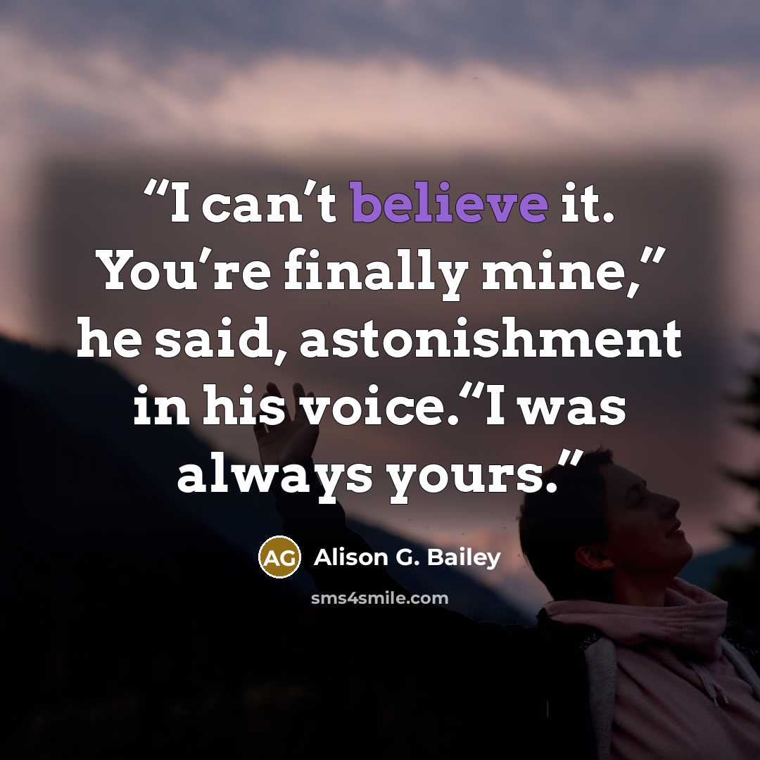 “I can’t believe it. You’re finally mine,” he said, astonishment in his voice.“I was always yours.” quote by Alison G. Bailey