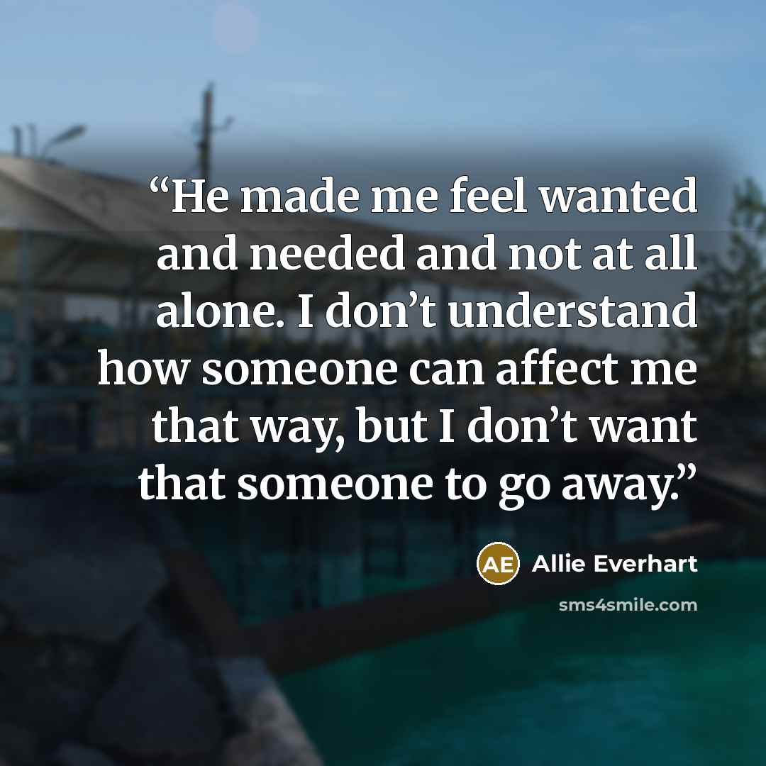“He made me feel wanted and needed and not at all alone. I don’t understand how someone can affect me that way, but I don’t want that someone to go away.” quote by Allie Everhart