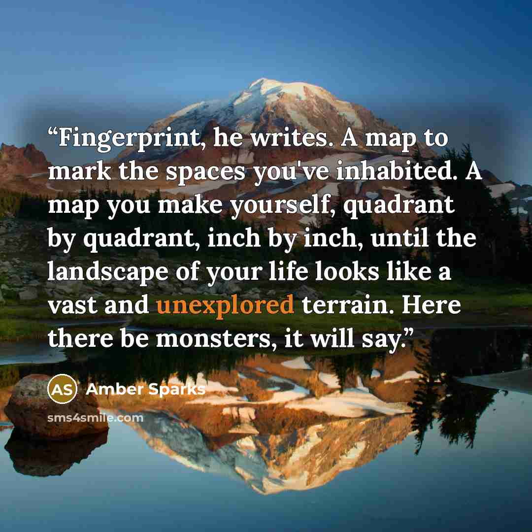 “Fingerprint, he writes. A map to mark the spaces you've inhabited. A map you make yourself, quadrant by quadrant, inch by inch, until the landscape of your life looks like a vast and unexplored terrain. Here there be monsters, it will say.” quote by Amber Sparks