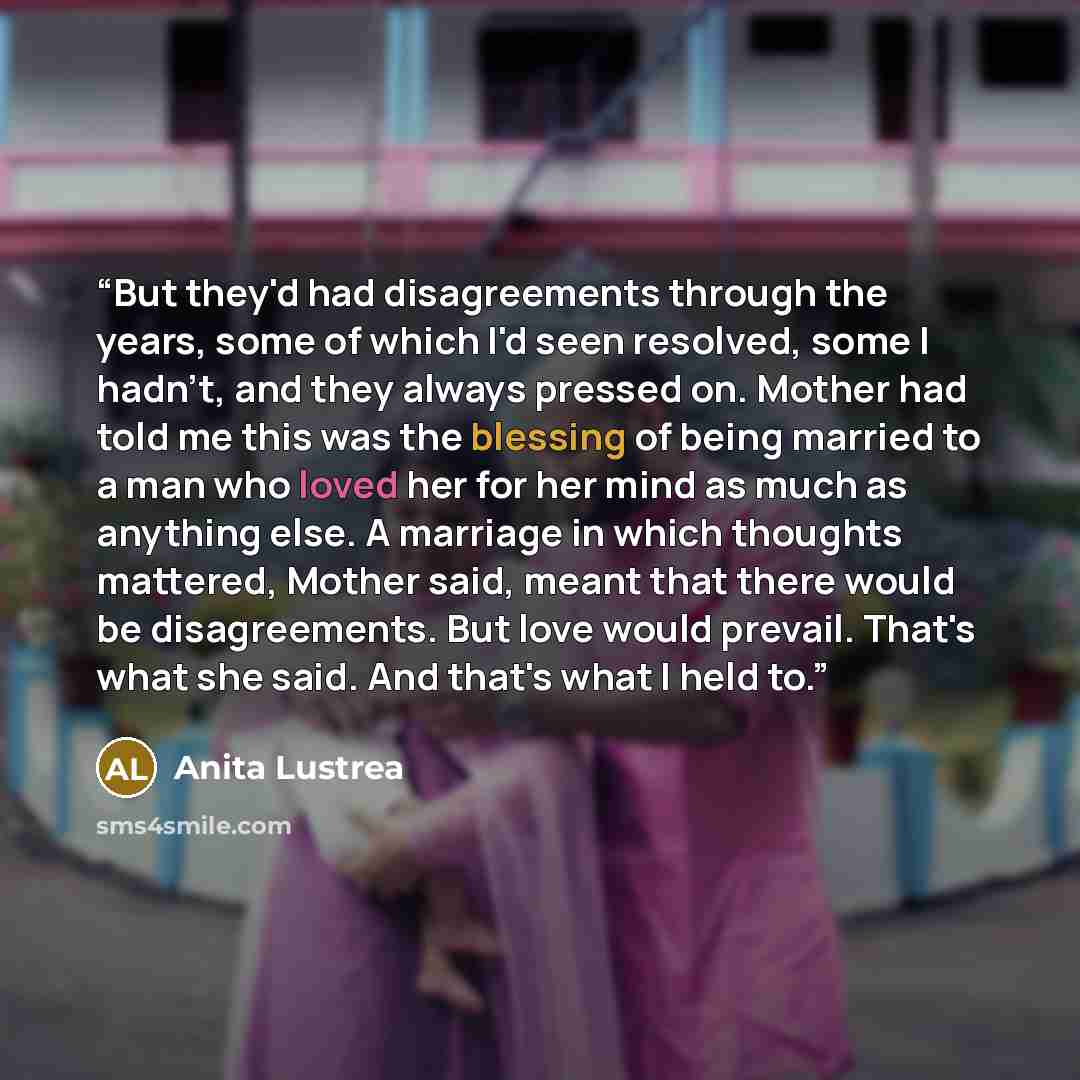 “But they'd had disagreements through the years, some of which I'd seen resolved, some I hadn't, and they always pressed on. Mother had told me this was the blessing of being married to a man who loved her for her mind as much as anything else. A marriage in which thoughts mattered, Mother said…” quote by Anita Lustrea