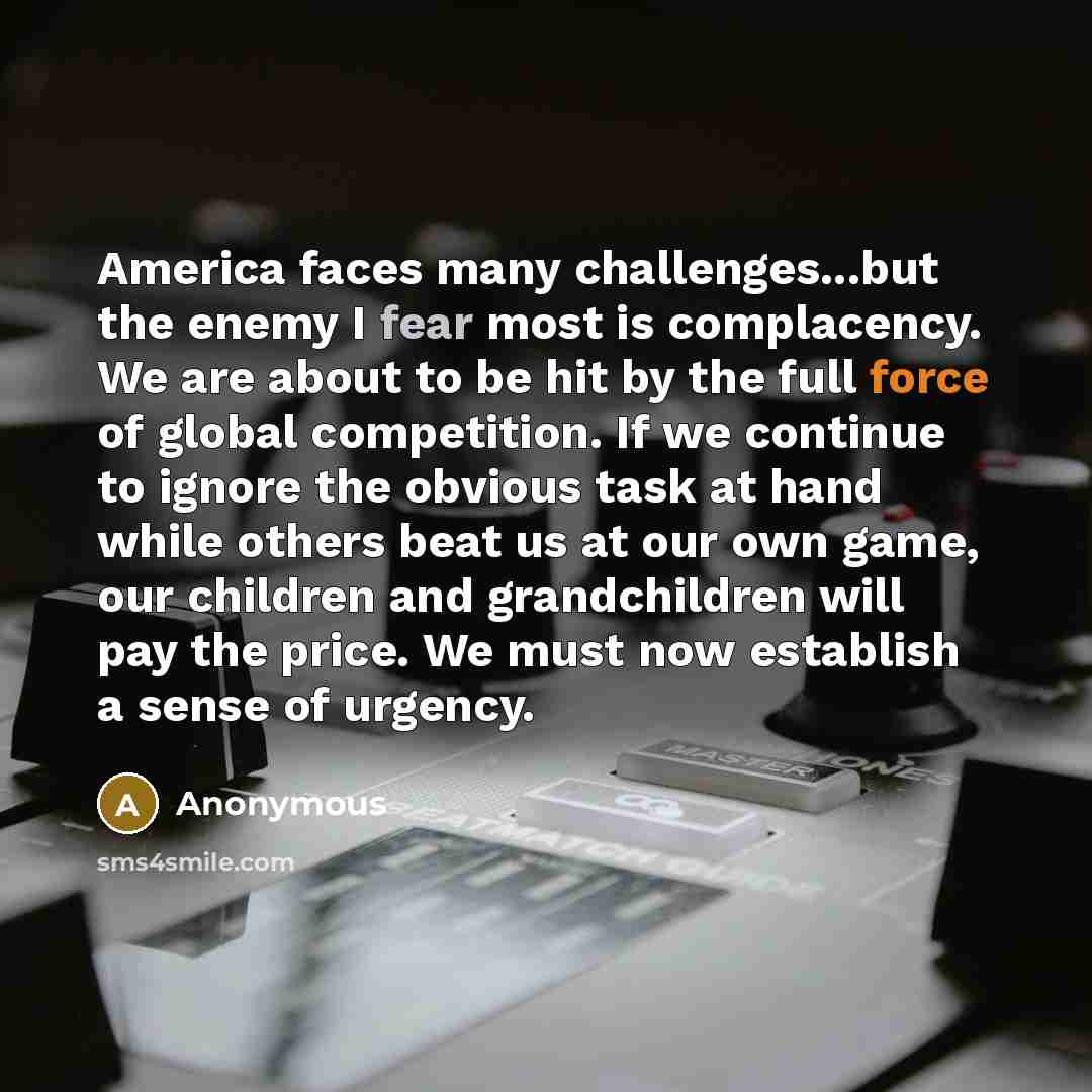“America faces many challenges...but the enemy I fear most is complacency. We are about to be hit by the full force of global competition. If we continue to ignore the obvious task at hand while others beat us at our own game, our children and grandchildren will pay the price. We must now establish…” quote by Anonymous