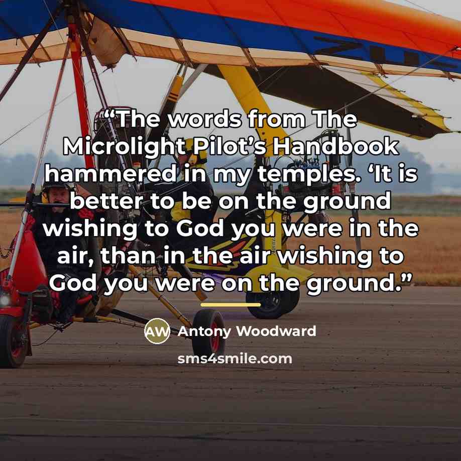 “The words from The Microlight Pilot’s Handbook hammered in my temples. ‘It is better to be on the ground wishing to God you were in the air, than in the air wishing to God you were on the ground.” quote by Antony Woodward