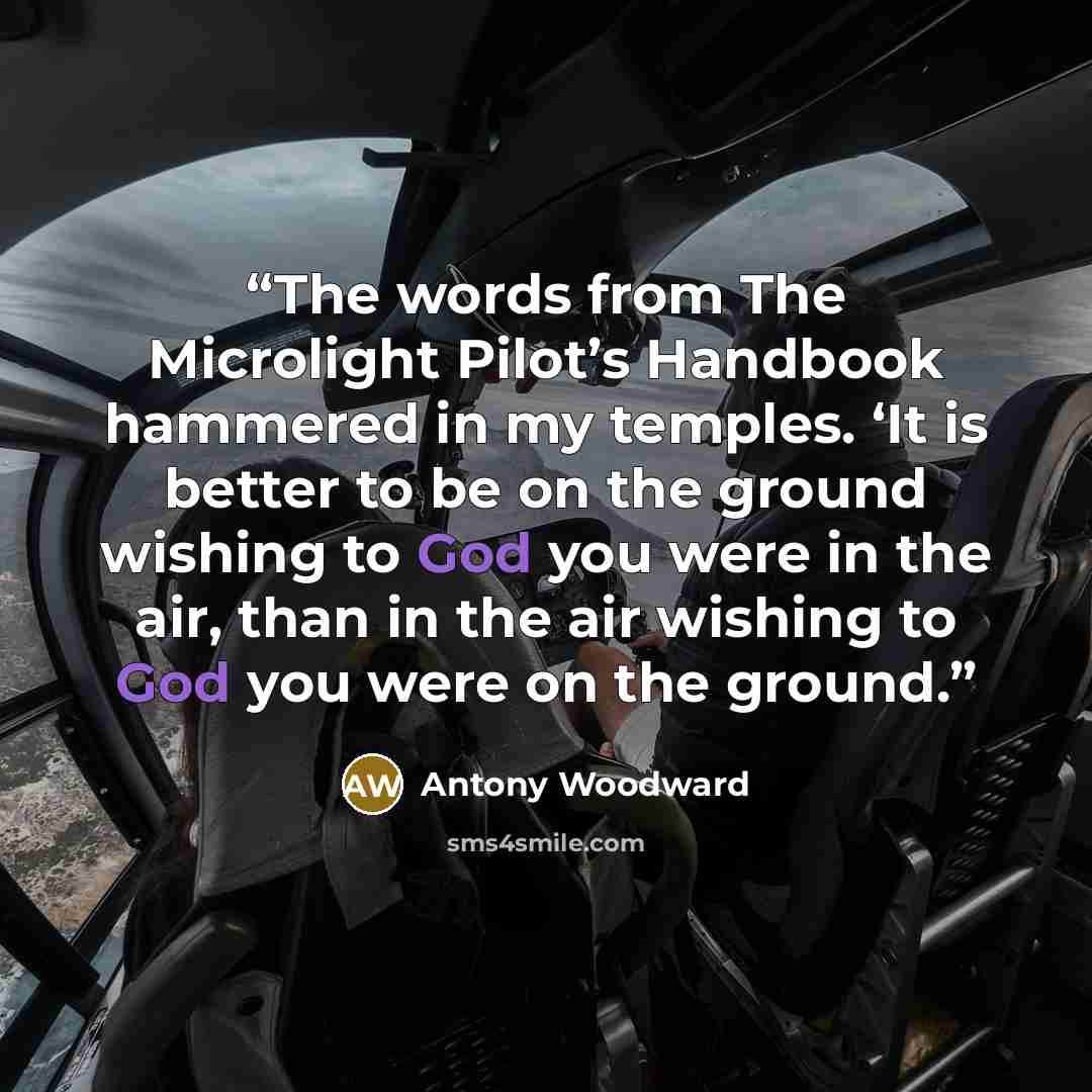 “The words from The Microlight Pilot’s Handbook hammered in my temples. ‘It is better to be on the ground wishing to God you were in the air, than in the air wishing to God you were on the ground.” quote by Antony Woodward
