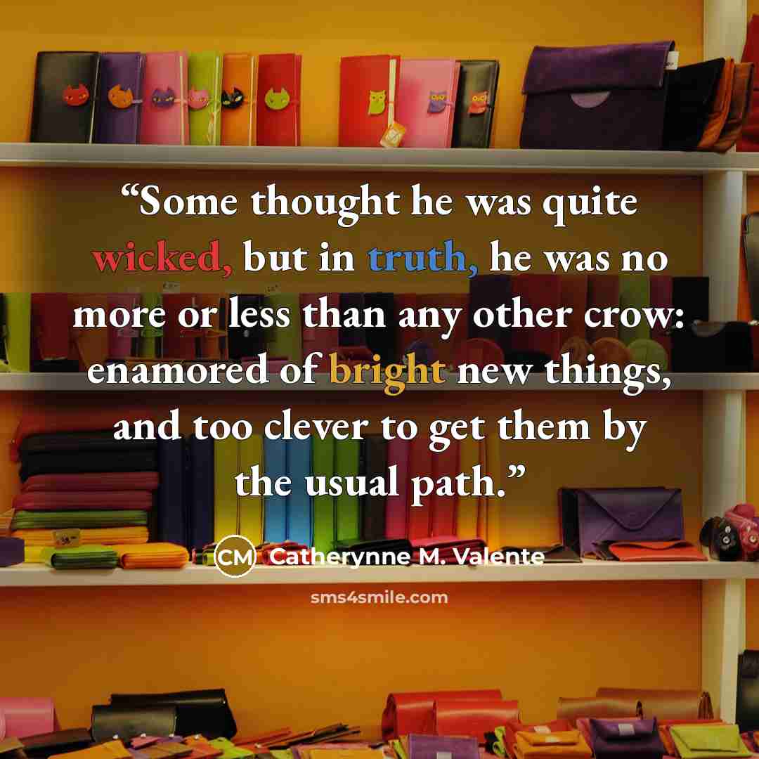 “Some thought he was quite wicked, but in truth, he was no more or less than any other crow: enamored of bright new things, and too clever to get them by the usual path.” quote by Catherynne M. Valente