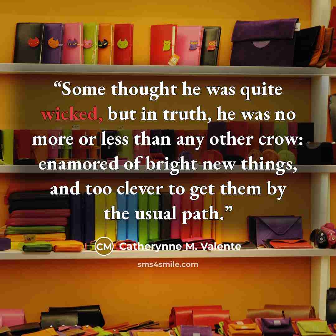 “Some thought he was quite wicked, but in truth, he was no more or less than any other crow: enamored of bright new things, and too clever to get them by the usual path.” quote by Catherynne M. Valente
