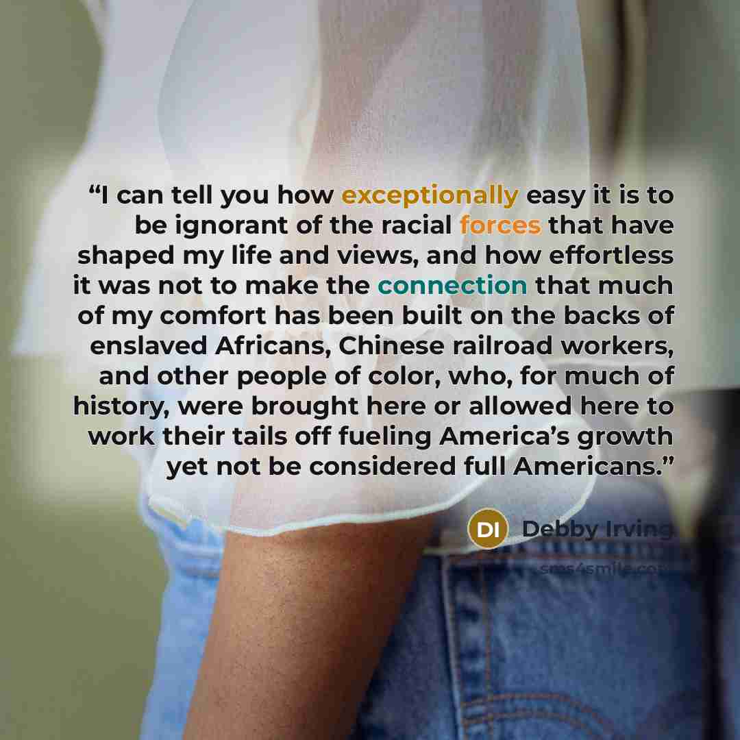 “I can tell you how exceptionally easy it is to be ignorant of the racial forces that have shaped my life and views, and how effortless it was not to make the connection that much of my comfort has been built on the backs of enslaved Africans, Chinese railroad workers, and other people of color…” quote by Debby Irving