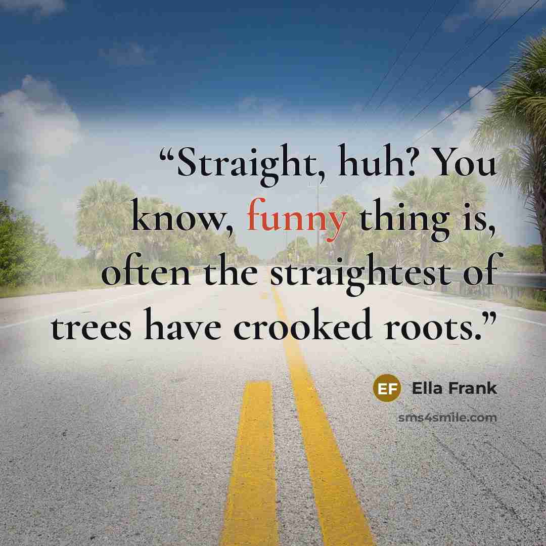 “Straight, huh? You know, funny thing is, often the straightest of trees have crooked roots.” quote by Ella Frank