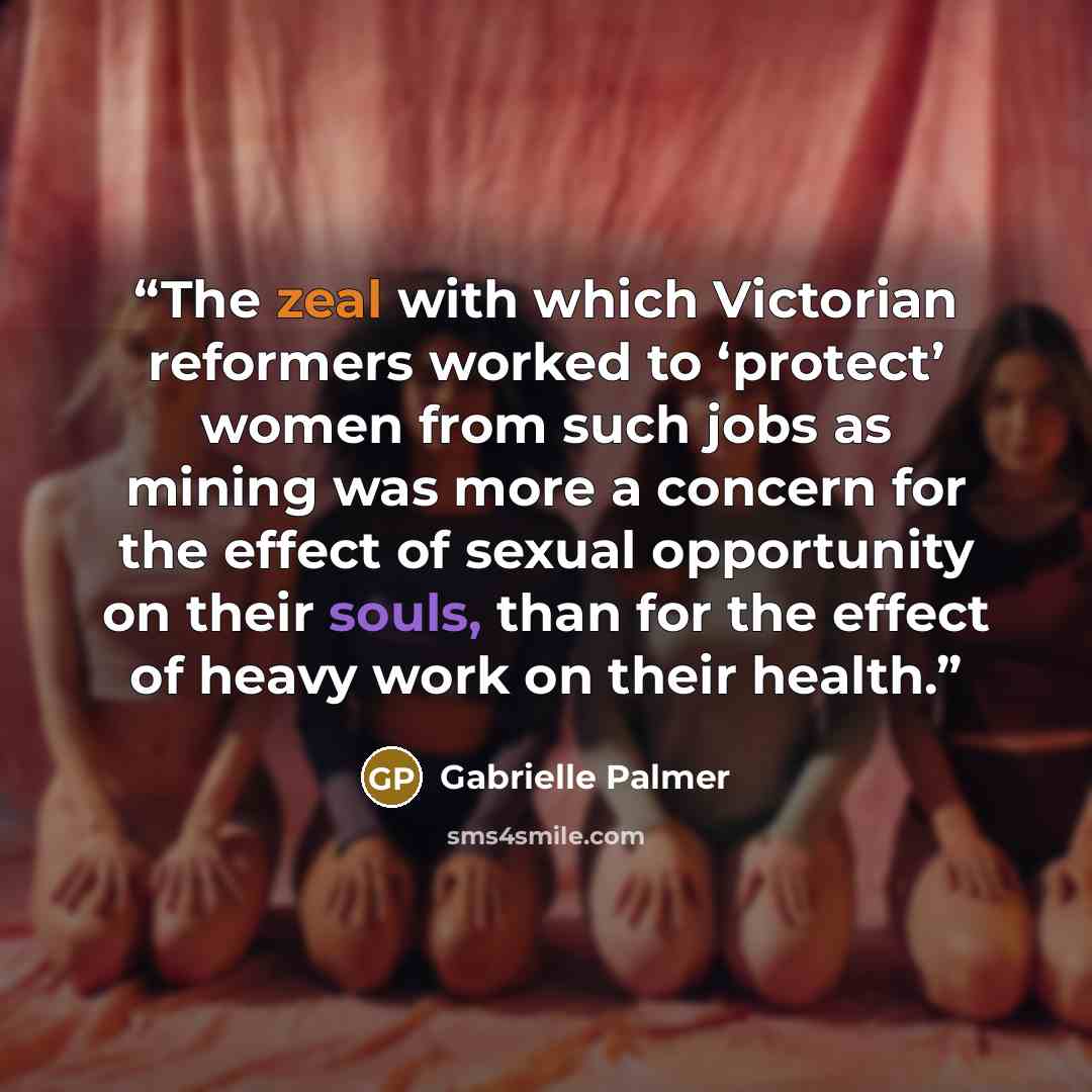 “The zeal with which Victorian reformers worked to ‘protect’ women from such jobs as mining was more a concern for the effect of sexual opportunity on their souls, than for the effect of heavy work on their health.” quote by Gabrielle Palmer