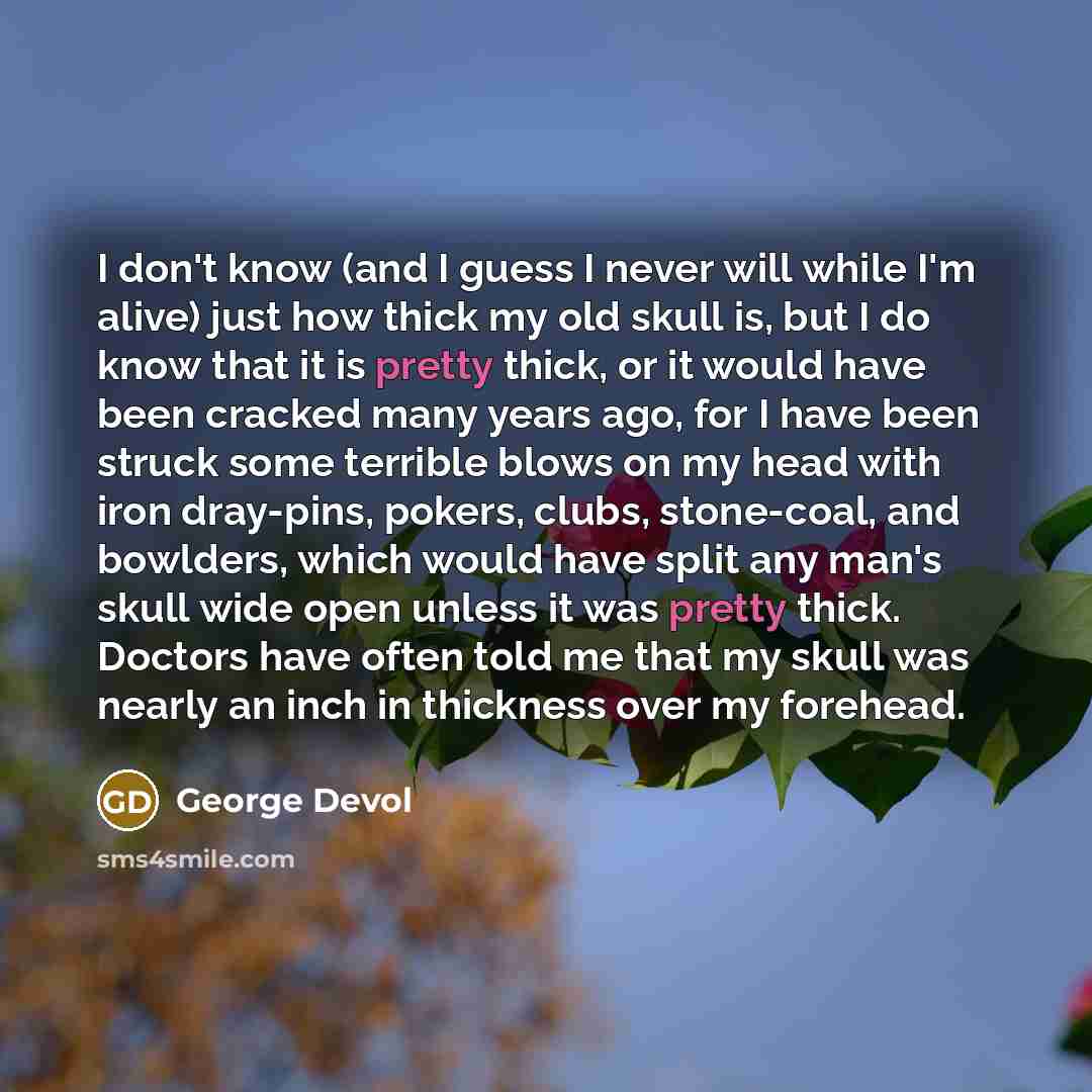 “I don't know (and I guess I never will while I'm alive) just how thick my old skull is, but I do know that it is pretty thick, or it would have been cracked many years ago, for I have been struck some terrible blows on my head with iron dray-pins, pokers, clubs, stone-coal, and bowlders, which…” quote by George Devol