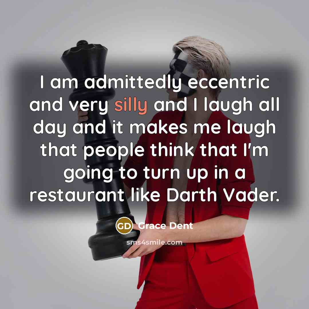 “I am admittedly eccentric and very silly and I laugh all day and it makes me laugh that people think that I'm going to turn up in a restaurant like Darth Vader.” quote by Grace Dent