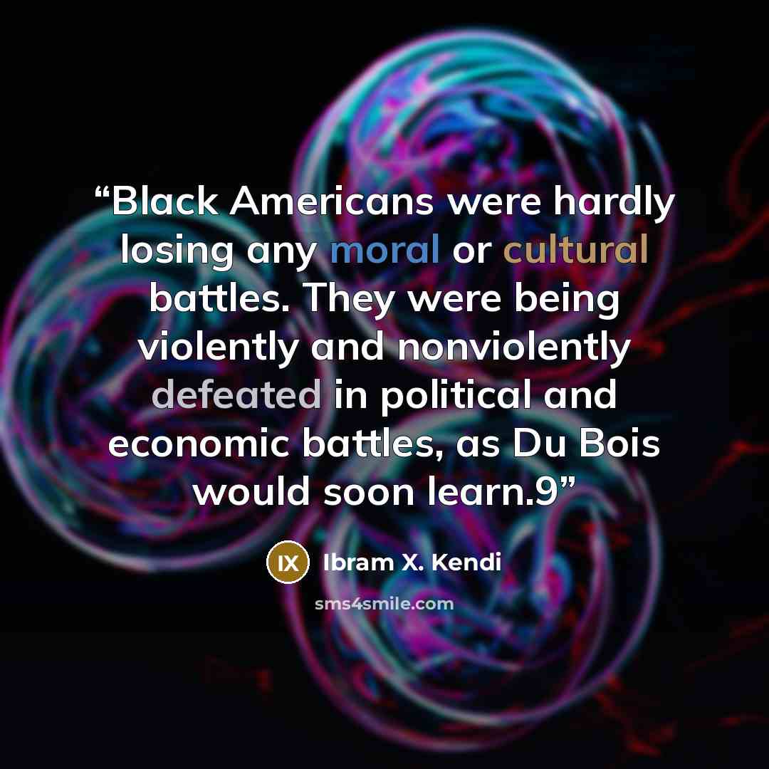 “Black Americans were hardly losing any moral or cultural battles. They were being violently and nonviolently defeated in political and economic battles, as Du Bois would soon learn.9” quote by Ibram X. Kendi