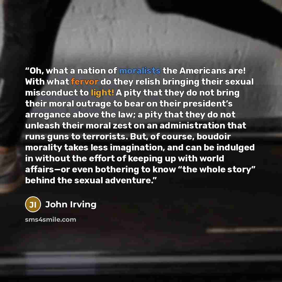 “Oh, what a nation of moralists the Americans are! With what fervor do they relish bringing their sexual misconduct to light! A pity that they do not bring their moral outrage to bear on their president’s arrogance above the law; a pity that they do not unleash their moral zest on an administration…” quote by John Irving